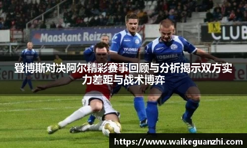 登博斯对决阿尔精彩赛事回顾与分析揭示双方实力差距与战术博弈